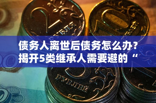 北京债务人离世后债务怎么办？揭开5类继承人需要避的“坑”