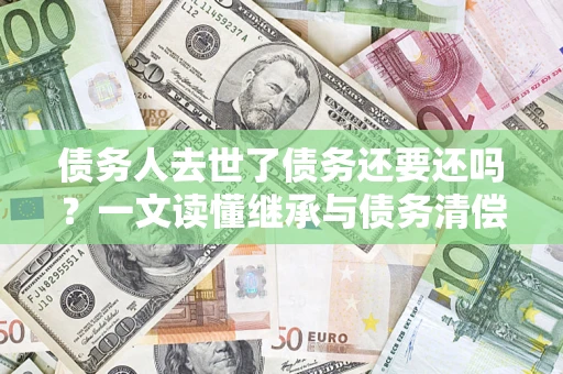 北京债务人去世了债务还要还吗？一文读懂继承与债务清偿