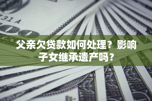 北京父亲欠贷款如何处理?影响子女继承遗产吗? 北京父亲欠贷款如何处理?影响子女继承遗产吗?